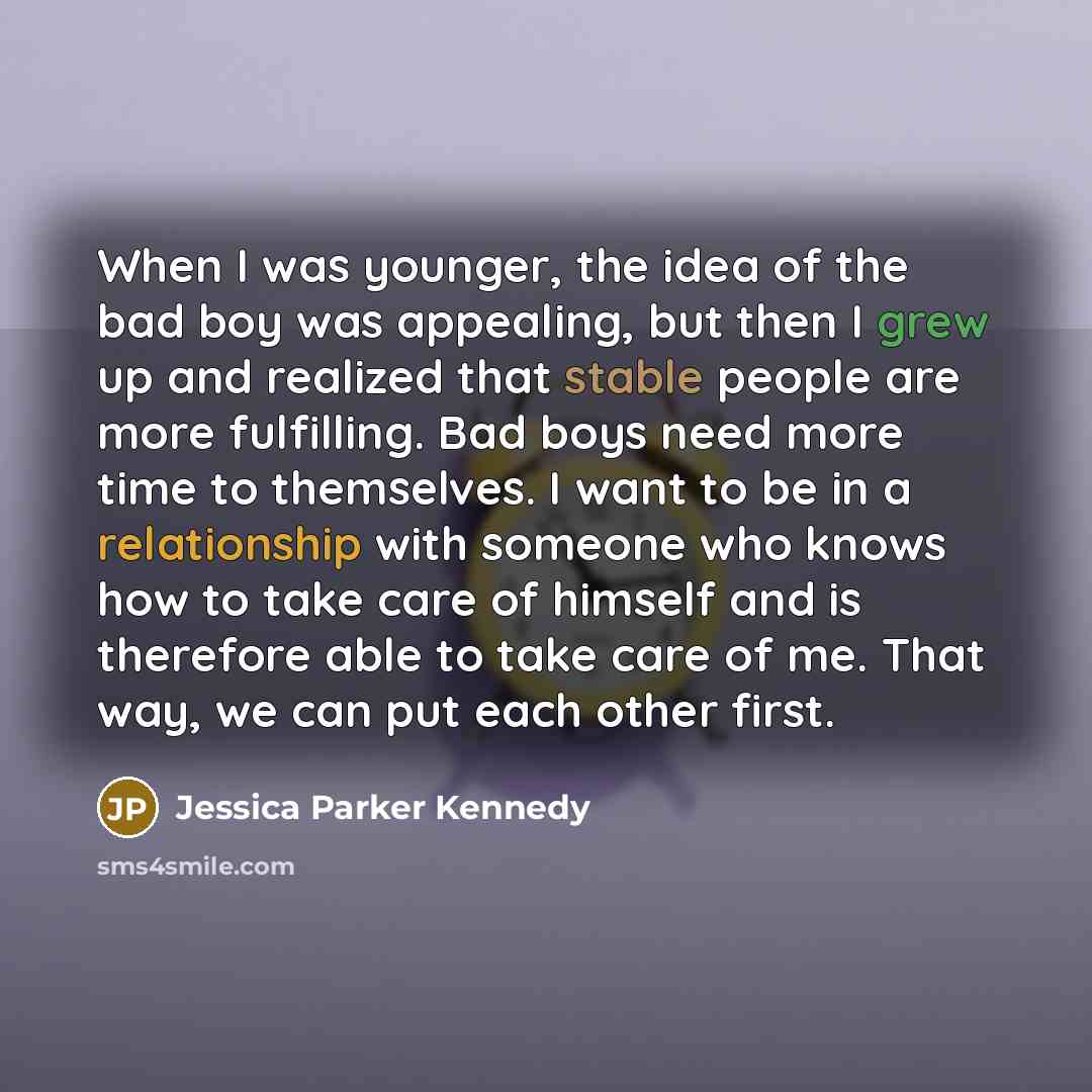 “When I was younger, the idea of the bad boy was appealing, but then I grew up and realized that stable people are more fulfilling. Bad boys need more time to themselves. I want to be in a relationship with someone who knows how to take care of himself and is therefore able to take care of me. That…” quote by Jessica Parker Kennedy