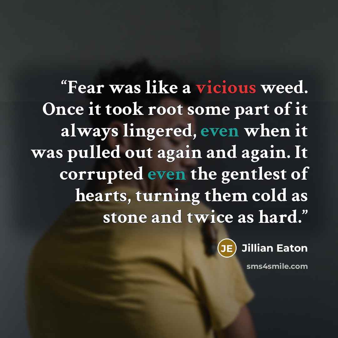 “Fear was like a vicious weed. Once it took root some part of it always lingered, even when it was pulled out again and again. It corrupted even the gentlest of hearts, turning them cold as stone and twice as hard.” quote by Jillian Eaton