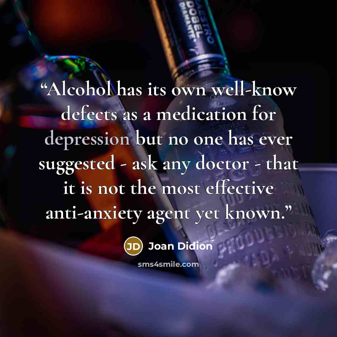 “Alcohol has its own well-know defects as a medication for depression but no one has ever suggested - ask any doctor - that it is not the most effective anti-anxiety agent yet known.” quote by Joan Didion