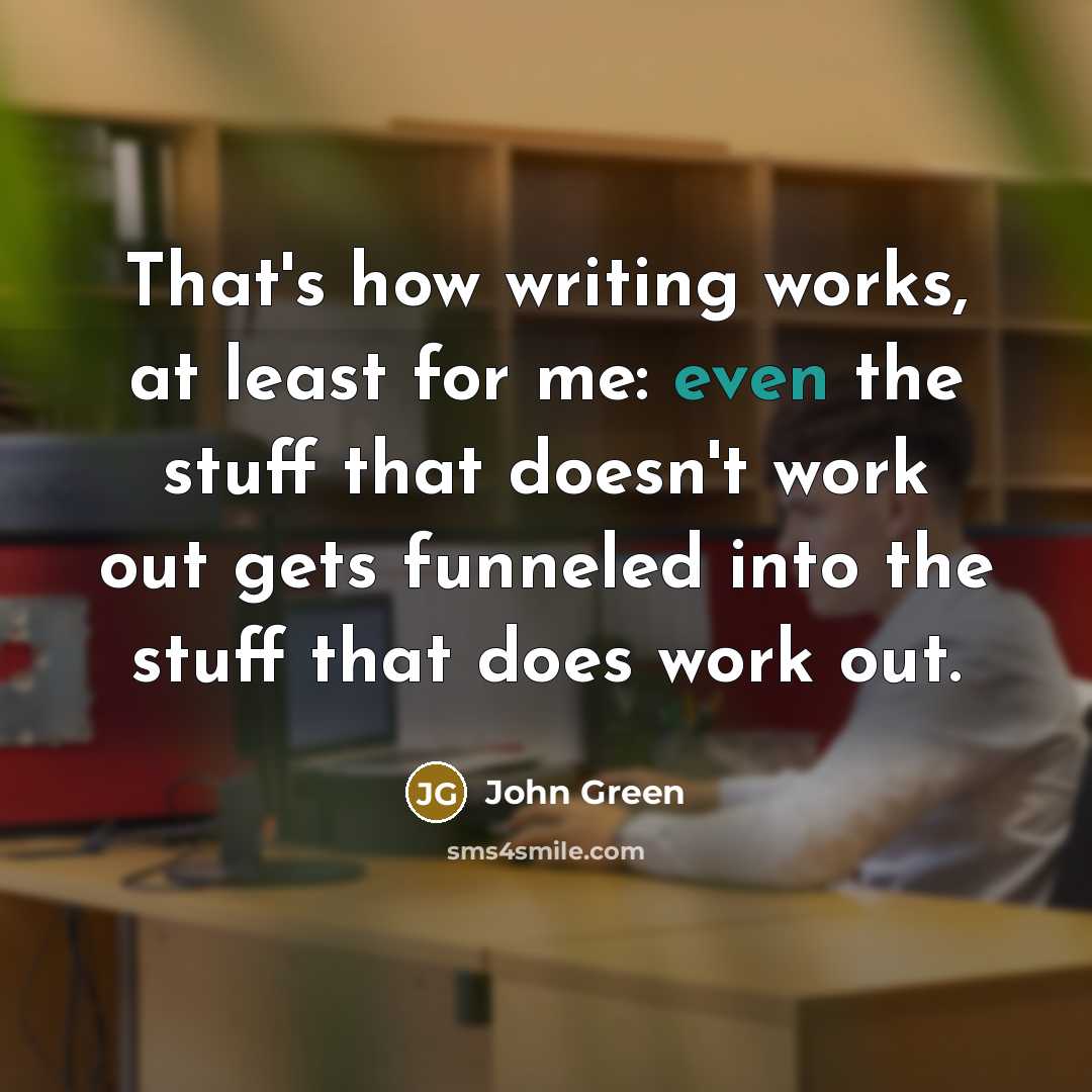 “That's how writing works, at least for me: even the stuff that doesn't work out gets funneled into the stuff that does work out.” quote by John Green