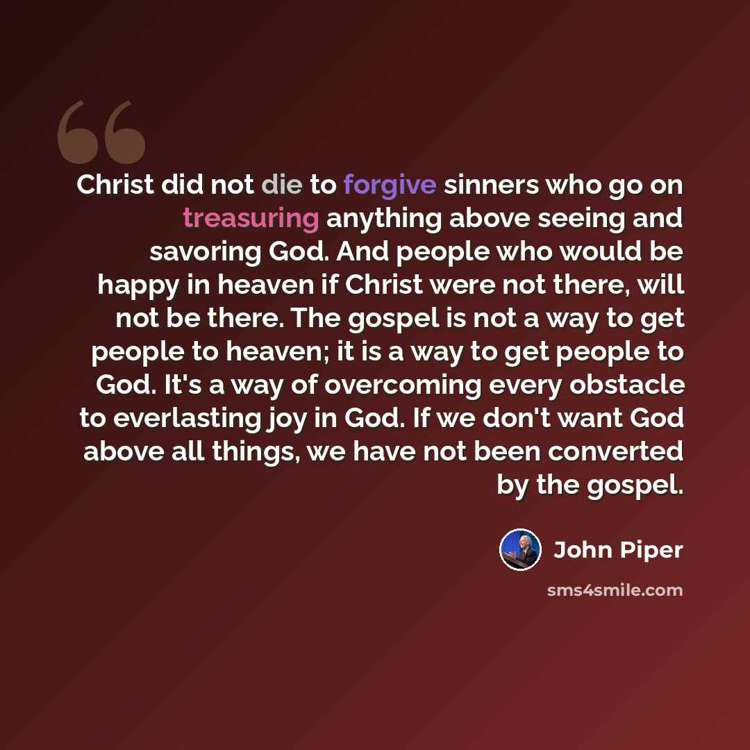 “Christ did not die to forgive sinners who go on treasuring anything above seeing and savoring God. And people who would be happy in heaven if Christ were not there, will not be there. The gospel is not a way to get people to heaven; it is a way to get people to God. It's a way of overcoming every…” quote by John Piper