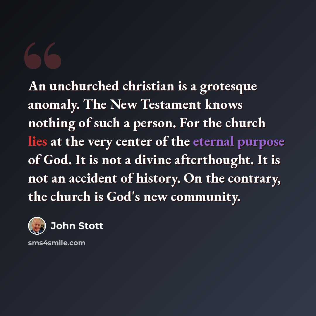 “An unchurched christian is a grotesque anomaly. The New Testament knows nothing of such a person. For the church lies at the very center of the eternal purpose of God. It is not a divine afterthought. It is not an accident of history. On the contrary, the church is God's new community.” quote by John Stott