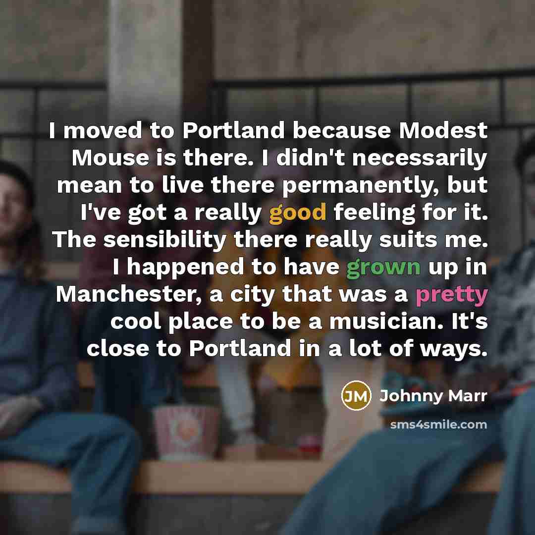 “I moved to Portland because Modest Mouse is there. I didn't necessarily mean to live there permanently, but I've got a really good feeling for it. The sensibility there really suits me. I happened to have grown up in Manchester, a city that was a pretty cool place to be a musician. It's close to…” quote by Johnny Marr