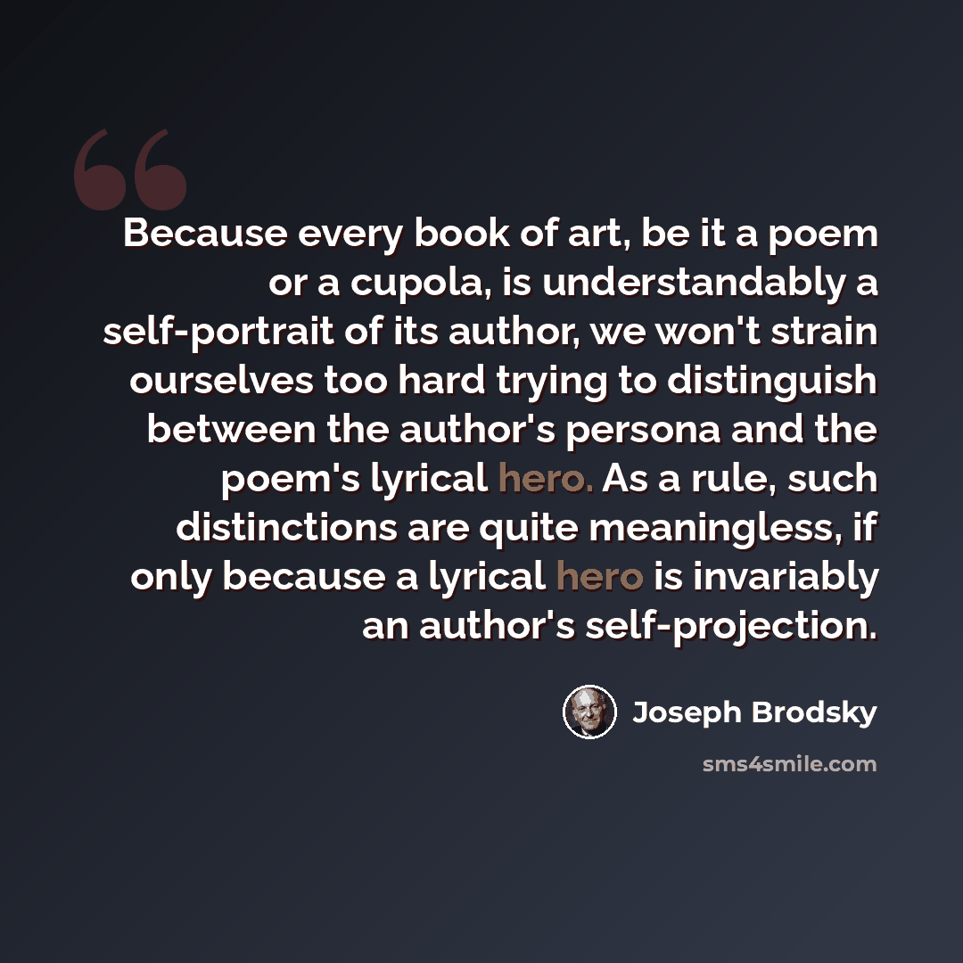 “Because every book of art, be it a poem or a cupola, is understandably a self-portrait of its author, we won't strain ourselves too hard trying to distinguish between the author's persona and the poem's lyrical hero. As a rule, such distinctions are quite meaningless, if only because a lyrical…” quote by Joseph Brodsky