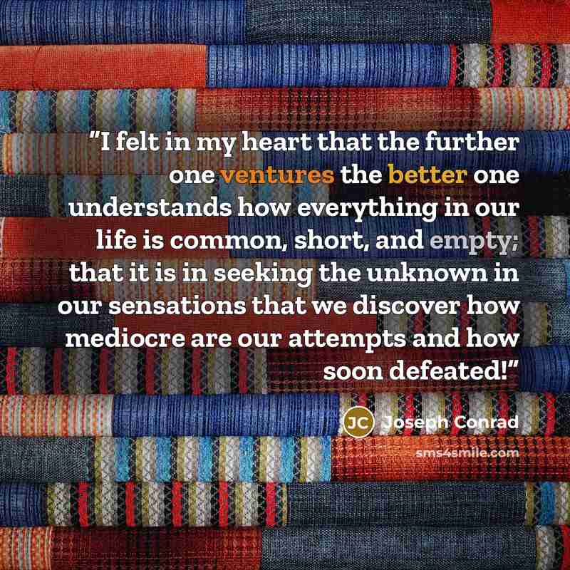 “I felt in my heart that the further one ventures the better one understands how everything in our life is common, short, and empty; that it is in seeking the unknown in our sensations that we discover how mediocre are our attempts and how soon defeated!” quote by Joseph Conrad
