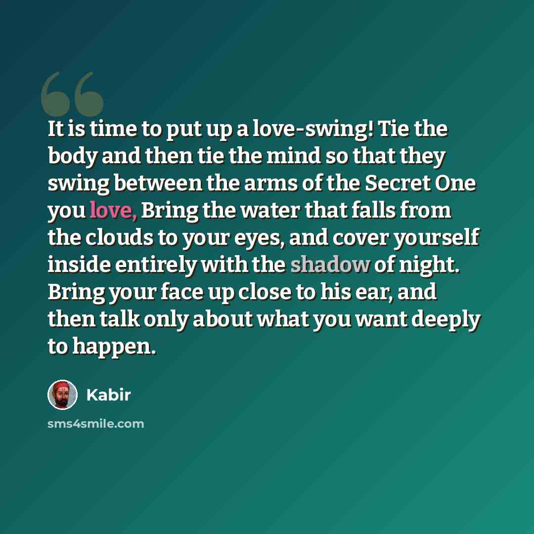 “It is time to put up a love-swing! Tie the body and then tie the mind so that they swing between the arms of the Secret One you love, Bring the water that falls from the clouds to your eyes, and cover yourself inside entirely with the shadow of night. Bring your face up close to his ear, and then…” quote by Kabir
