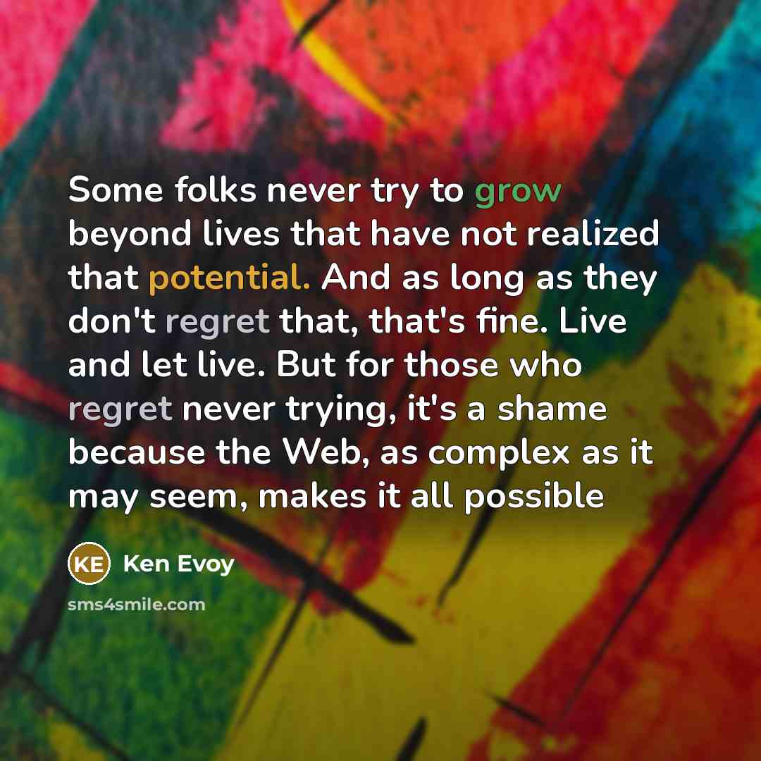 “Some folks never try to grow beyond lives that have not realized that potential. And as long as they don't regret that, that's fine. Live and let live. But for those who regret never trying, it's a shame because the Web, as complex as it may seem, makes it all possible” quote by Ken Evoy