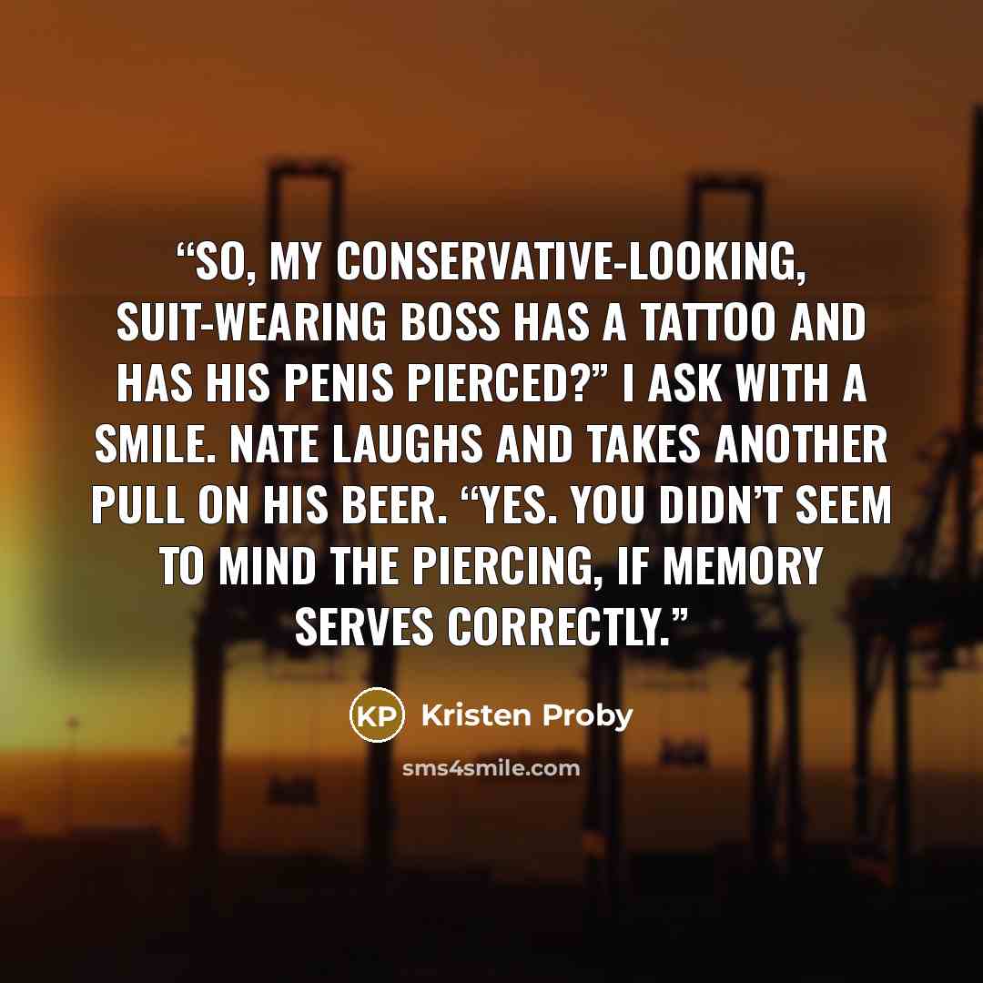 “So, my conservative-looking, suit-wearing boss has a tattoo and has his penis pierced?” I ask with a smile. Nate laughs and takes another pull on his beer. “Yes. You didn’t seem to mind the piercing, if memory serves correctly.” quote by Kristen Proby