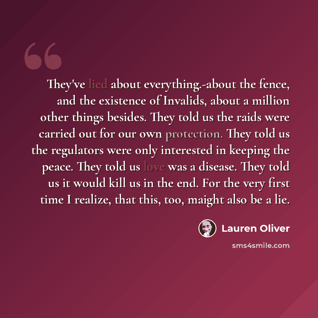 “They've lied about everything.-about the fence, and the existence of Invalids, about a million other things besides. They told us the raids were carried out for our own protection. They told us the regulators were only interested in keeping the peace. They told us love was a disease. They told us…” quote by Lauren Oliver