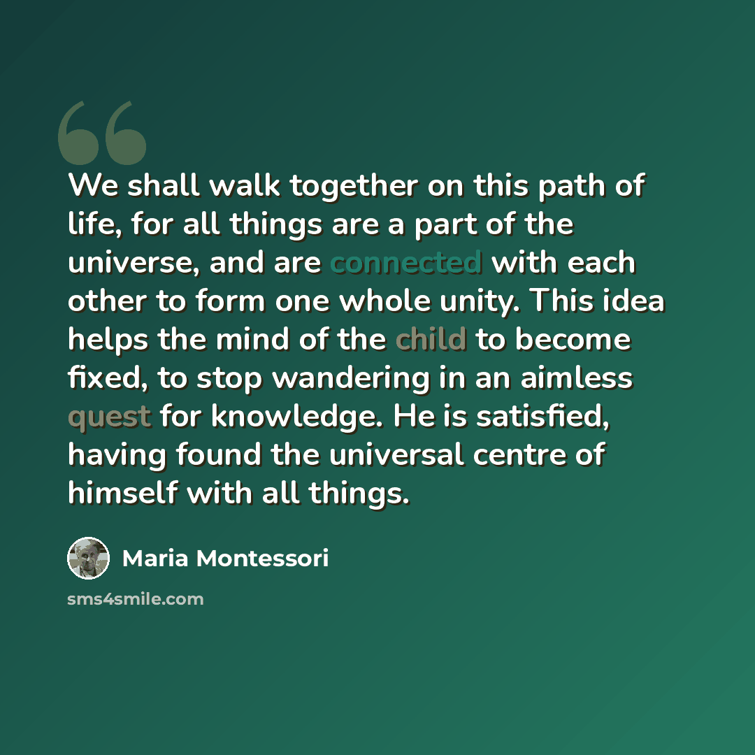 “We shall walk together on this path of life, for all things are a part of the universe, and are connected with each other to form one whole unity. This idea helps the mind of the child to become fixed, to stop wandering in an aimless quest for knowledge. He is satisfied, having found the universal…” quote by Maria Montessori