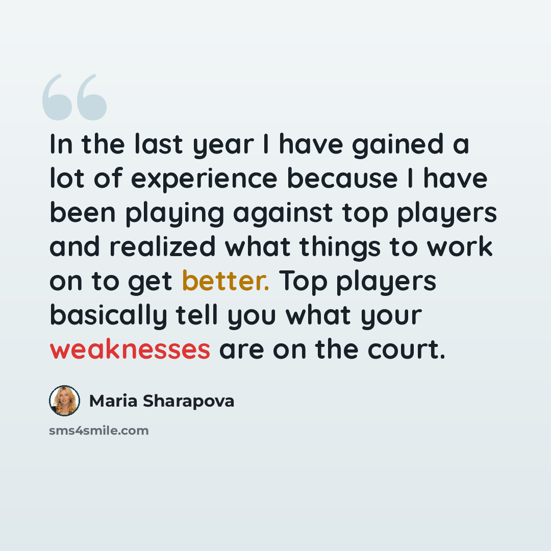 “In the last year I have gained a lot of experience because I have been playing against top players and realized what things to work on to get better. Top players basically tell you what your weaknesses are on the court.” quote by Maria Sharapova