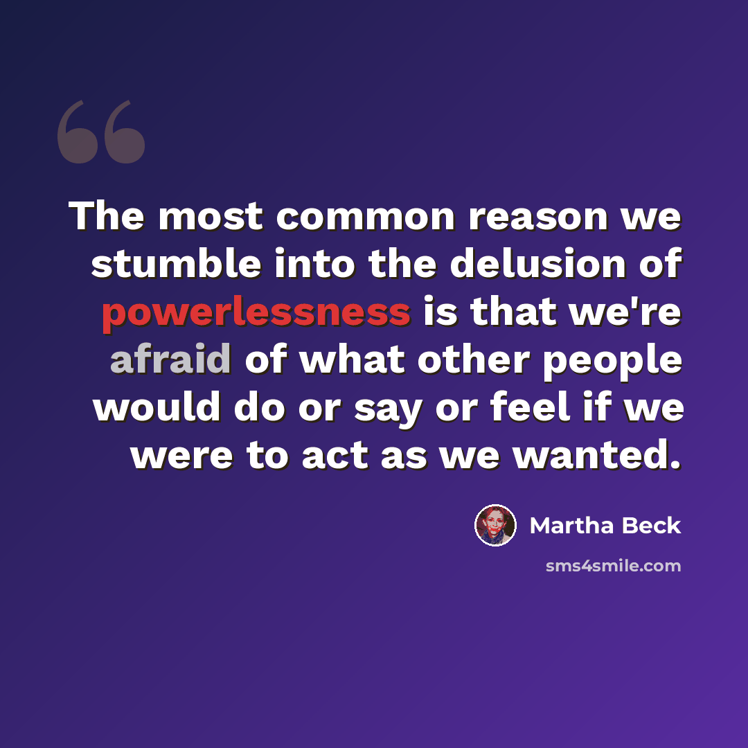 “The most common reason we stumble into the delusion of powerlessness is that we're afraid of what other people would do or say or feel if we were to act as we wanted.” quote by Martha Beck