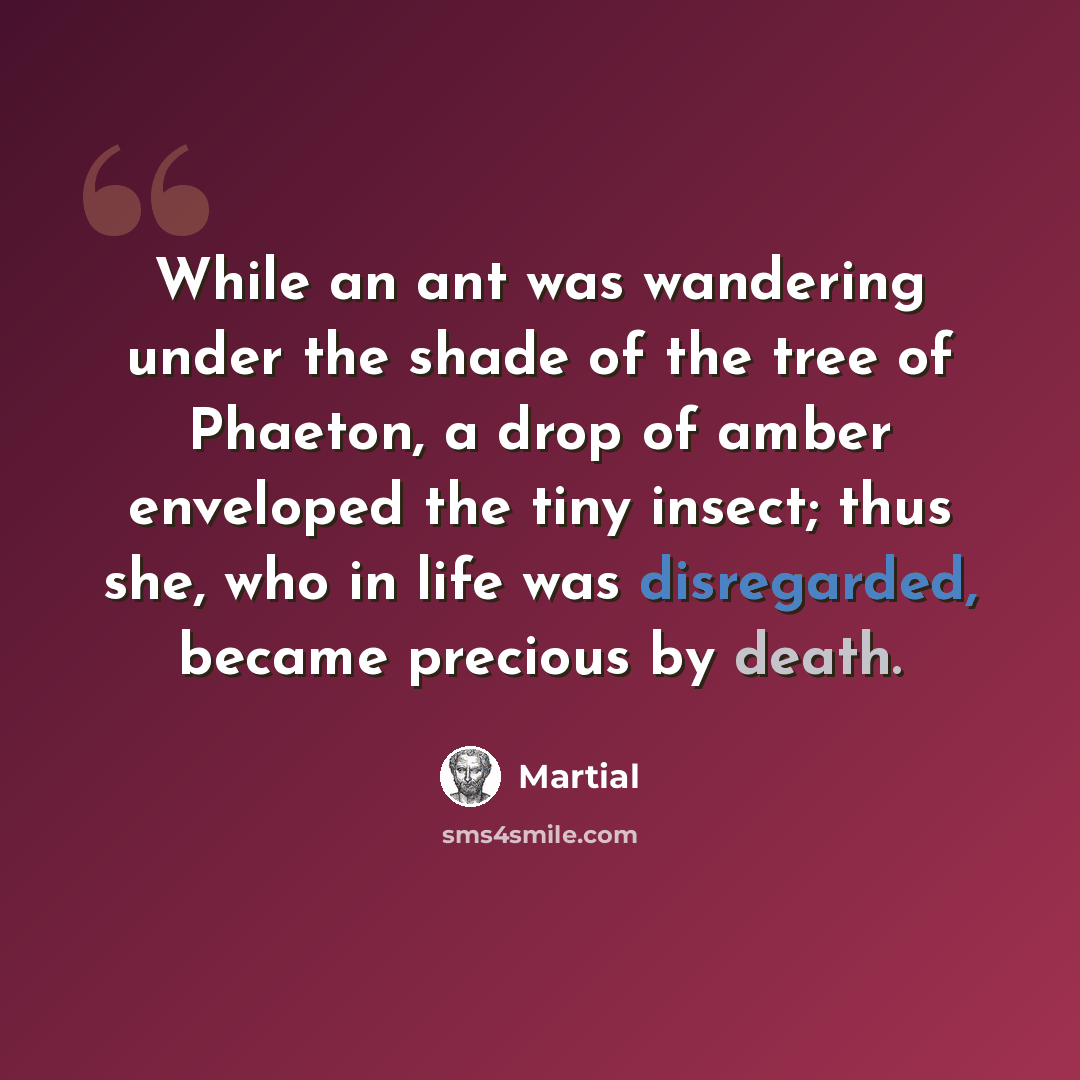 “While an ant was wandering under the shade of the tree of Phaeton, a drop of amber enveloped the tiny insect; thus she, who in life was disregarded, became precious by death.” quote by Martial
