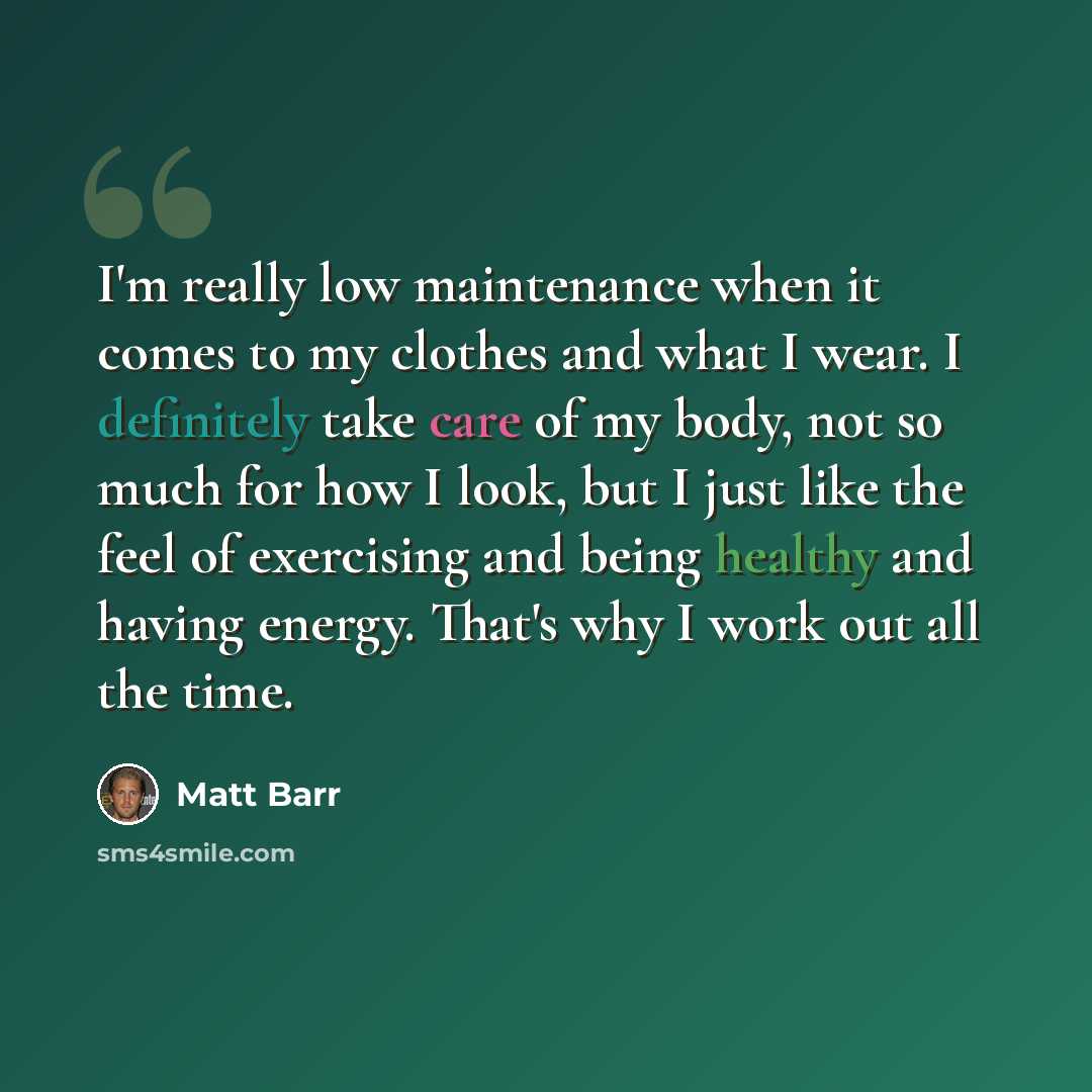 “I'm really low maintenance when it comes to my clothes and what I wear. I definitely take care of my body, not so much for how I look, but I just like the feel of exercising and being healthy and having energy. That's why I work out all the time.” quote by Matt Barr