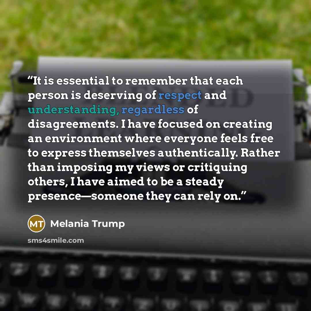 “It is essential to remember that each person is deserving of respect and understanding, regardless of disagreements. I have focused on creating an environment where everyone feels free to express themselves authentically. Rather than imposing my views or critiquing others, I have aimed to be a…” quote by Melania Trump