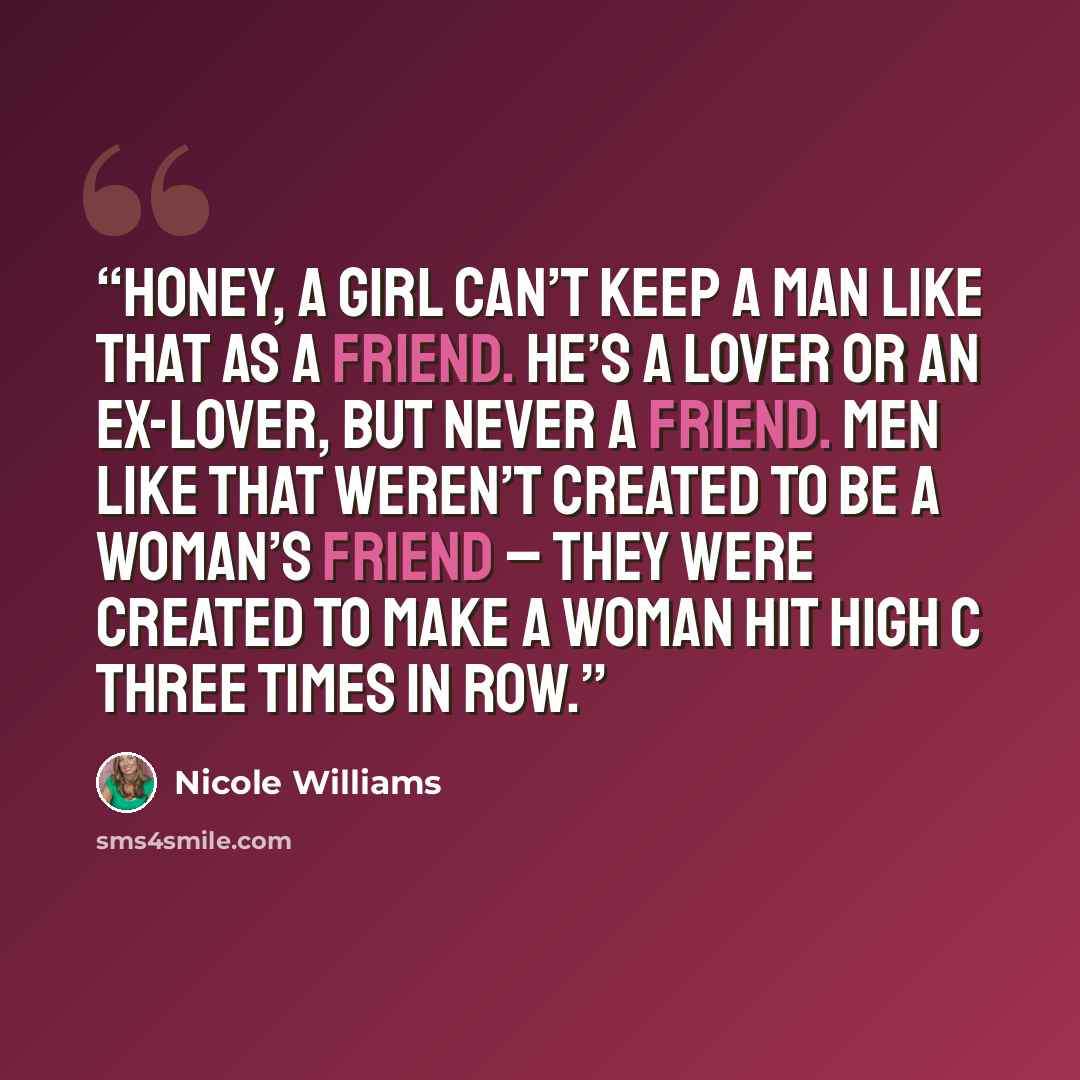 “Honey, a girl can’t keep a man like that as a friend. He’s a lover or an ex-lover, but never a friend. Men like that weren’t created to be a woman’s friend – they were created to make a woman hit high C three times in row.” quote by Nicole Williams