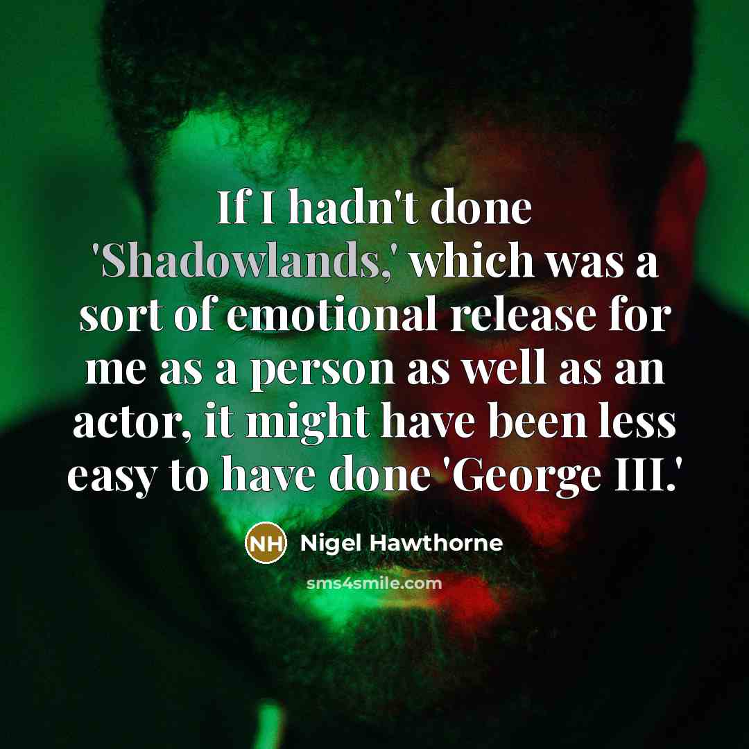 “If I hadn't done 'Shadowlands,' which was a sort of emotional release for me as a person as well as an actor, it might have been less easy to have done 'George III.'” quote by Nigel Hawthorne