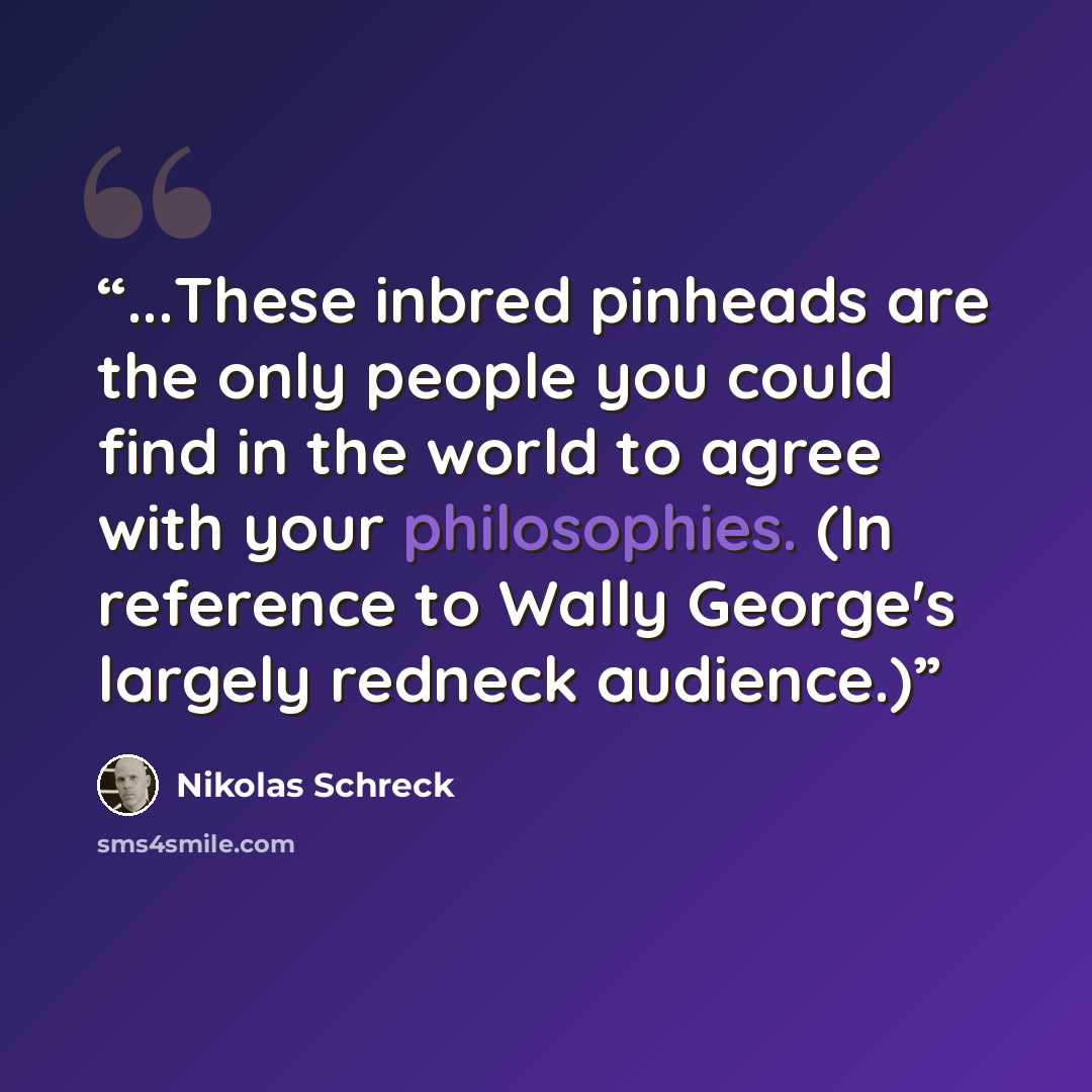 “...These inbred pinheads are the only people you could find in the world to agree with your philosophies. (In reference to Wally George's largely redneck audience.)” quote by Nikolas Schreck