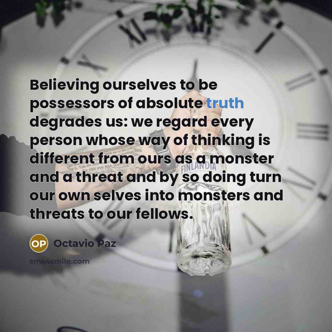 “Believing ourselves to be possessors of absolute truth degrades us: we regard every person whose way of thinking is different from ours as a monster and a threat and by so doing turn our own selves into monsters and threats to our fellows.” quote by Octavio Paz