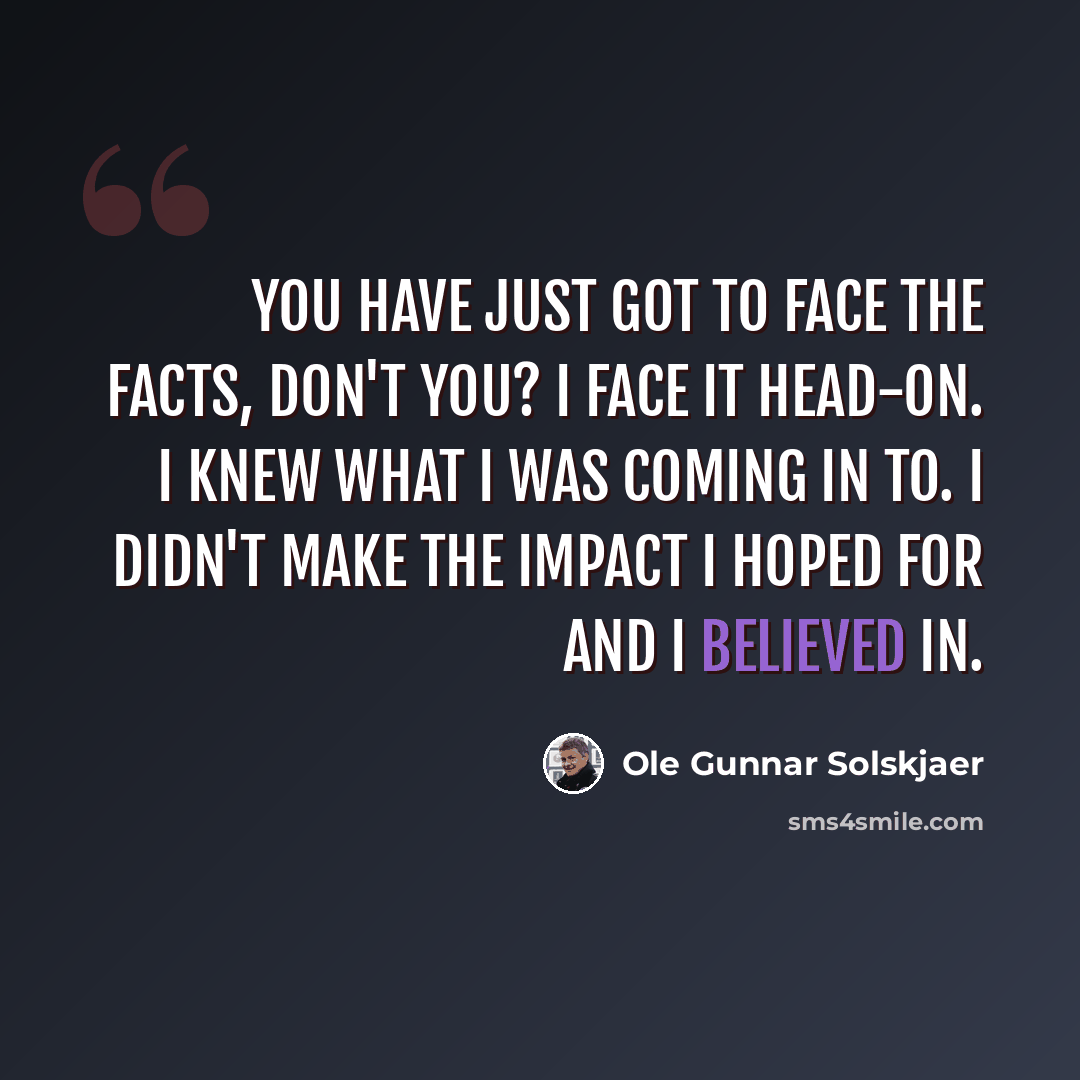 “You have just got to face the facts, don't you? I face it head-on. I knew what I was coming in to. I didn't make the impact I hoped for and I believed in.” quote by Ole Gunnar Solskjaer