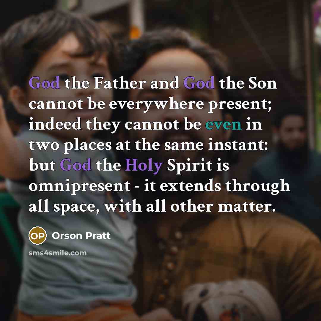 “God the Father and God the Son cannot be everywhere present; indeed they cannot be even in two places at the same instant: but God the Holy Spirit is omnipresent - it extends through all space, with all other matter.” quote by Orson Pratt