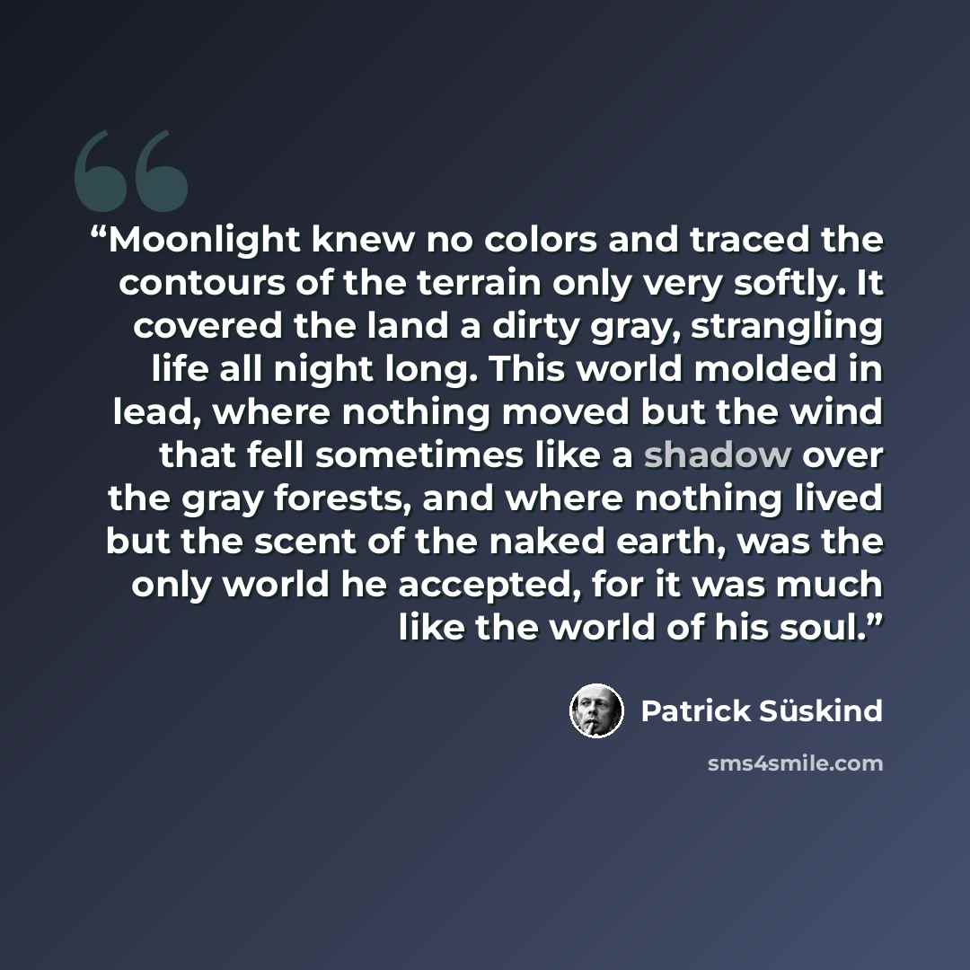 “Moonlight knew no colors and traced the contours of the terrain only very softly. It covered the land a dirty gray, strangling life all night long. This world molded in lead, where nothing moved but the wind that fell sometimes like a shadow over the gray forests, and where nothing lived but the…” quote by Patrick Süskind