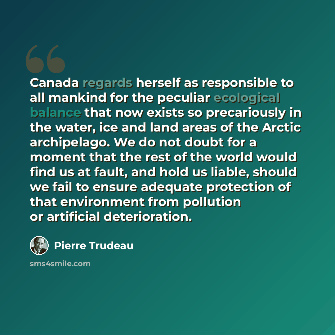 “Canada regards herself as responsible to all mankind for the peculiar ecological balance that now exists so precariously in the water, ice and land areas of the Arctic archipelago. We do not doubt for a moment that the rest of the world would find us at fault, and hold us liable, should we fail to…” quote by Pierre Trudeau