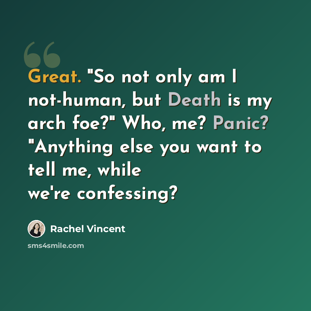 “Great. "So not only am I not-human, but Death is my arch foe?" Who, me? Panic? "Anything else you want to tell me, while we're confessing?” quote by Rachel Vincent