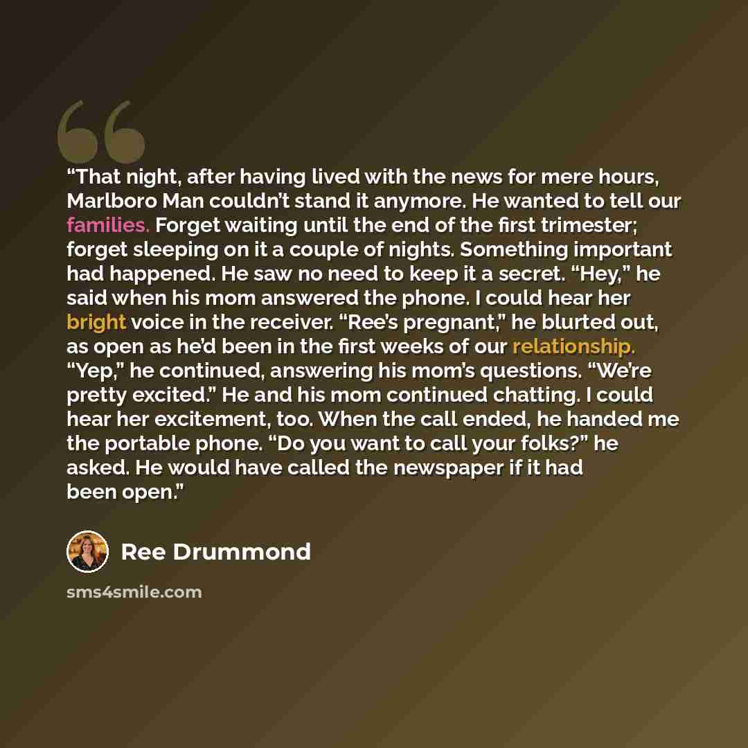 “That night, after having lived with the news for mere hours, Marlboro Man couldn’t stand it anymore. He wanted to tell our families. Forget waiting until the end of the first trimester; forget sleeping on it a couple of nights. Something important had happened. He saw no need to keep it a secret…” quote by Ree Drummond