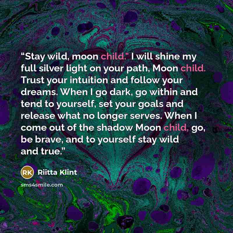 “Stay wild, moon child." I will shine my full silver light on your path, Moon child. Trust your intuition and follow your dreams. When I go dark, go within and tend to yourself, set your goals and release what no longer serves. When I come out of the shadow Moon child, go, be brave, and to yourself…” quote by Riitta Klint