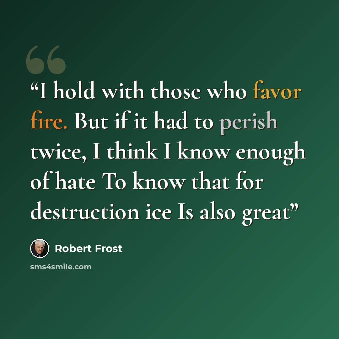 “I hold with those who favor fire. But if it had to perish twice, I think I know enough of hate To know that for destruction ice Is also great” quote by Robert Frost