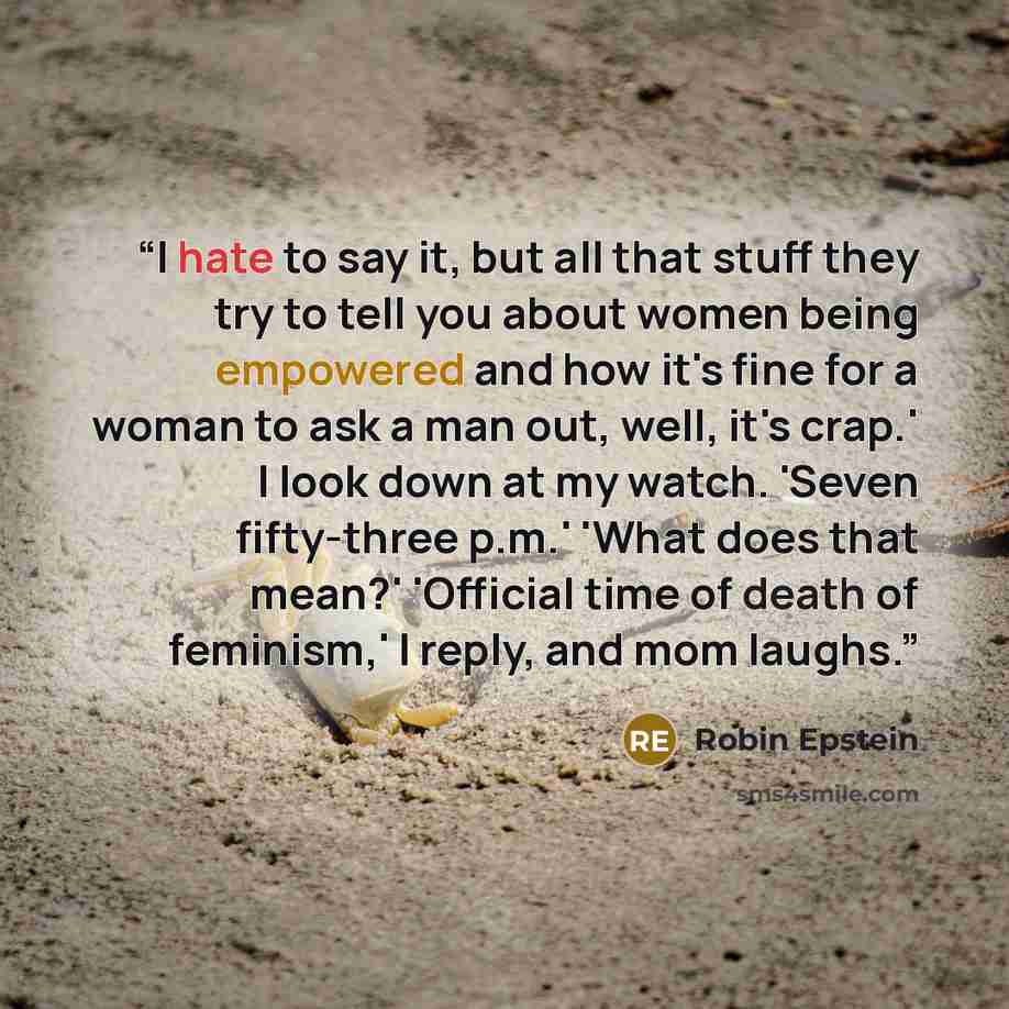 “I hate to say it, but all that stuff they try to tell you about women being empowered and how it's fine for a woman to ask a man out, well, it's crap.' I look down at my watch. 'Seven fifty-three p.m.' 'What does that mean?' 'Official time of death of feminism,' I reply, and mom laughs.” quote by Robin Epstein
