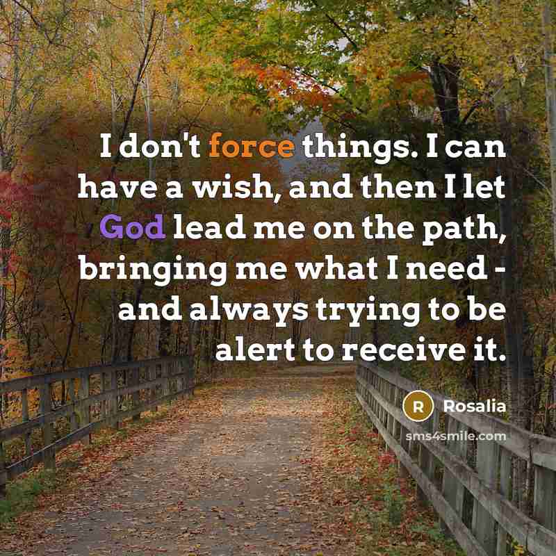 “I don't force things. I can have a wish, and then I let God lead me on the path, bringing me what I need - and always trying to be alert to receive it.” quote by Rosalia