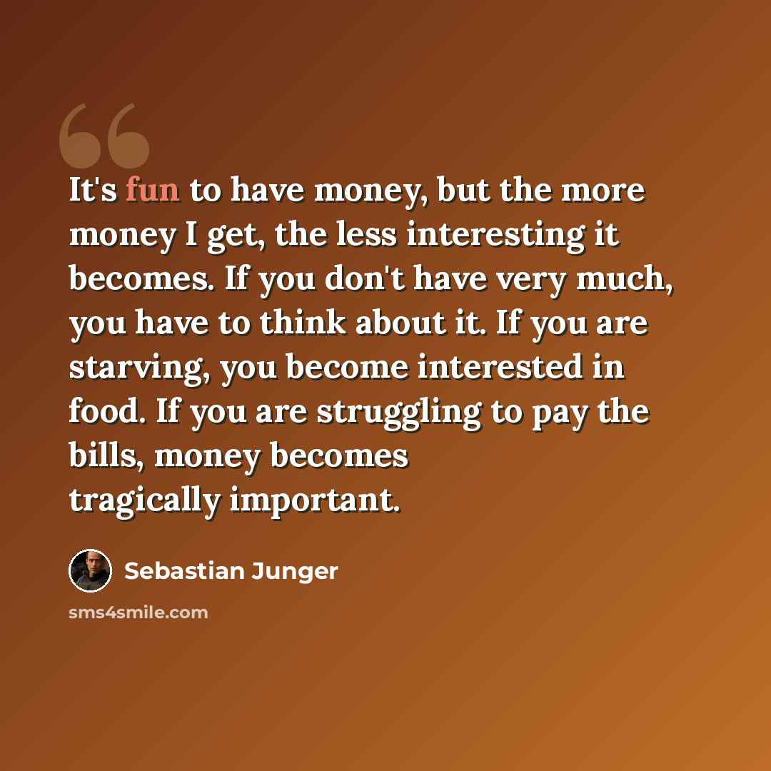 “It's fun to have money, but the more money I get, the less interesting it becomes. If you don't have very much, you have to think about it. If you are starving, you become interested in food. If you are struggling to pay the bills, money becomes tragically important.” quote by Sebastian Junger
