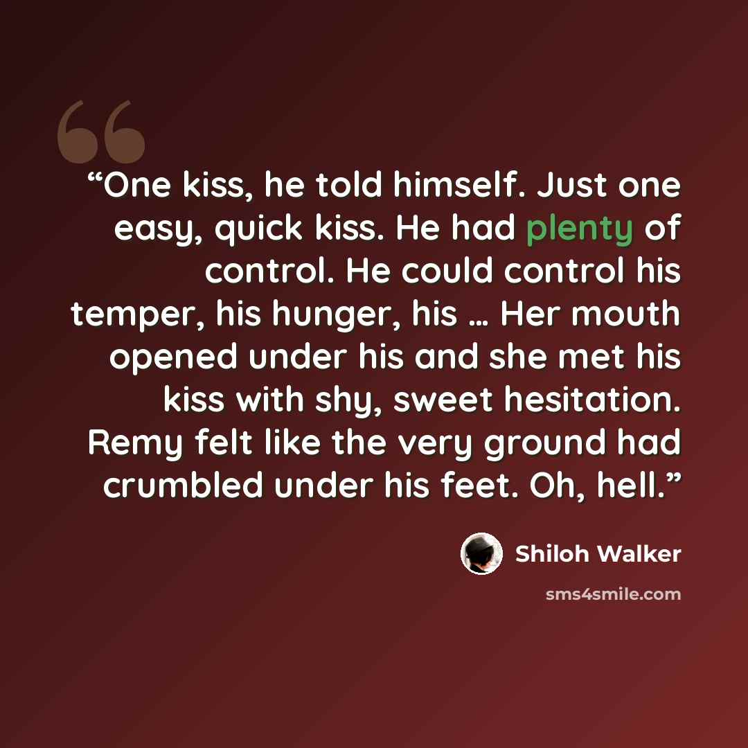 “One kiss, he told himself. Just one easy, quick kiss. He had plenty of control. He could control his temper, his hunger, his … Her mouth opened under his and she met his kiss with shy, sweet hesitation. Remy felt like the very ground had crumbled under his feet. Oh, hell.” quote by Shiloh Walker