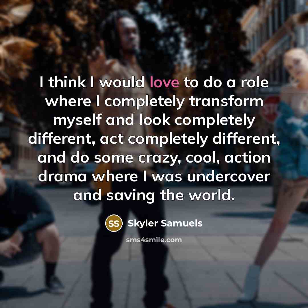“I think I would love to do a role where I completely transform myself and look completely different, act completely different, and do some crazy, cool, action drama where I was undercover and saving the world.” quote by Skyler Samuels