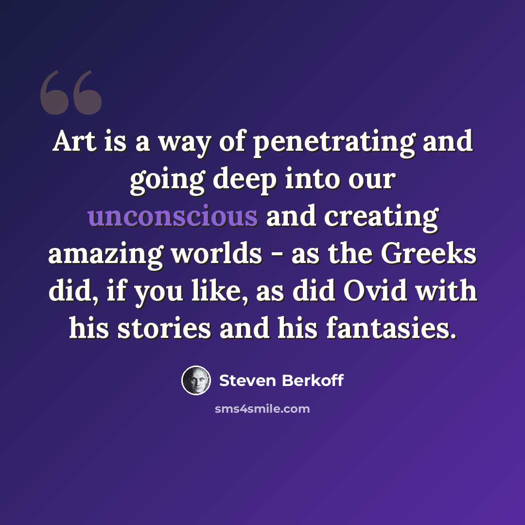 “Art is a way of penetrating and going deep into our unconscious and creating amazing worlds - as the Greeks did, if you like, as did Ovid with his stories and his fantasies.” quote by Steven Berkoff