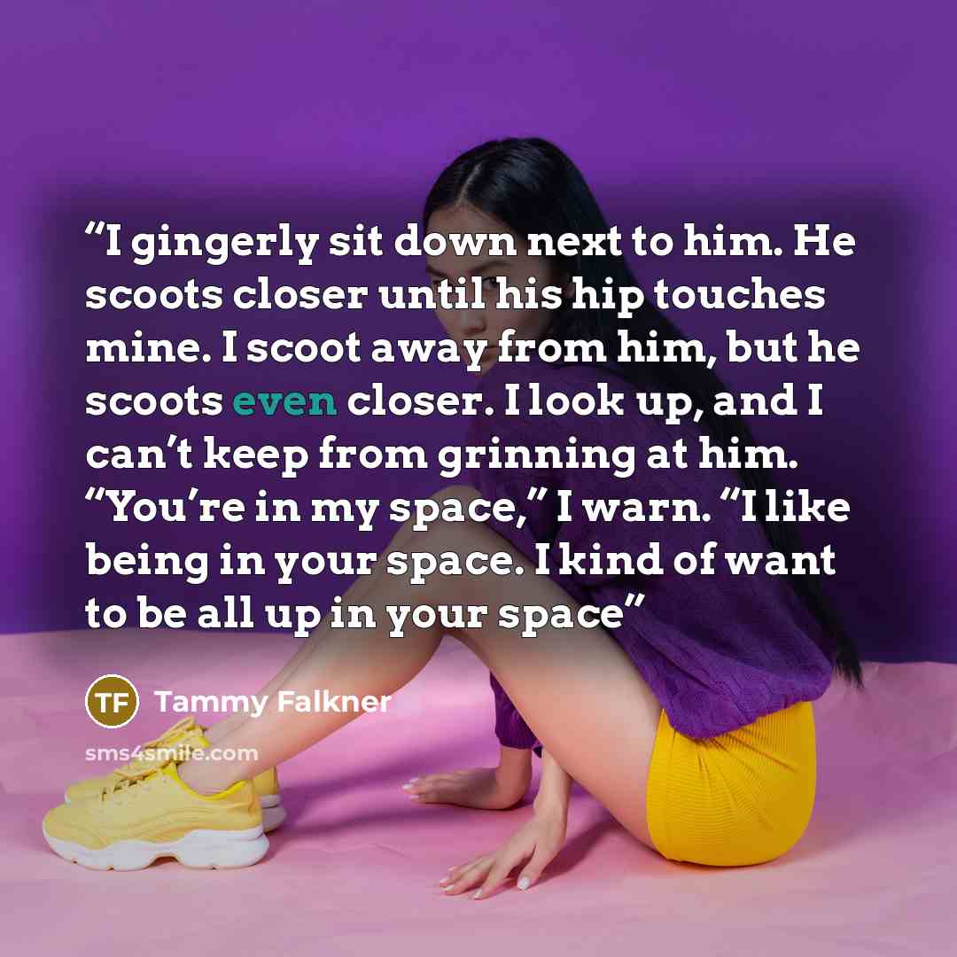 “I gingerly sit down next to him. He scoots closer until his hip touches mine. I scoot away from him, but he scoots even closer. I look up, and I can’t keep from grinning at him. “You’re in my space,” I warn. “I like being in your space. I kind of want to be all up in your space” quote by Tammy Falkner