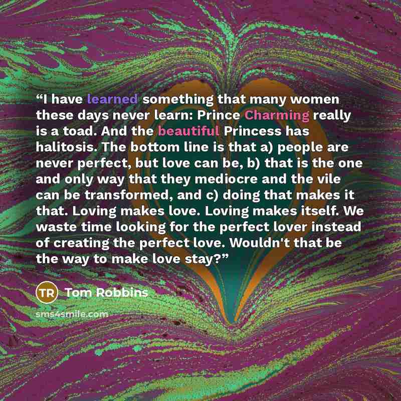 “I have learned something that many women these days never learn: Prince Charming really is a toad. And the beautiful Princess has halitosis. The bottom line is that a) people are never perfect, but love can be, b) that is the one and only way that they mediocre and the vile can be transformed, and…” quote by Tom Robbins