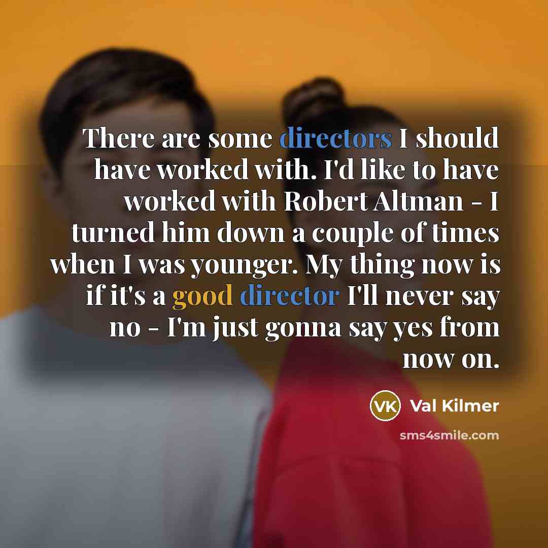 “There are some directors I should have worked with. I'd like to have worked with Robert Altman - I turned him down a couple of times when I was younger. My thing now is if it's a good director I'll never say no - I'm just gonna say yes from now on.” quote by Val Kilmer