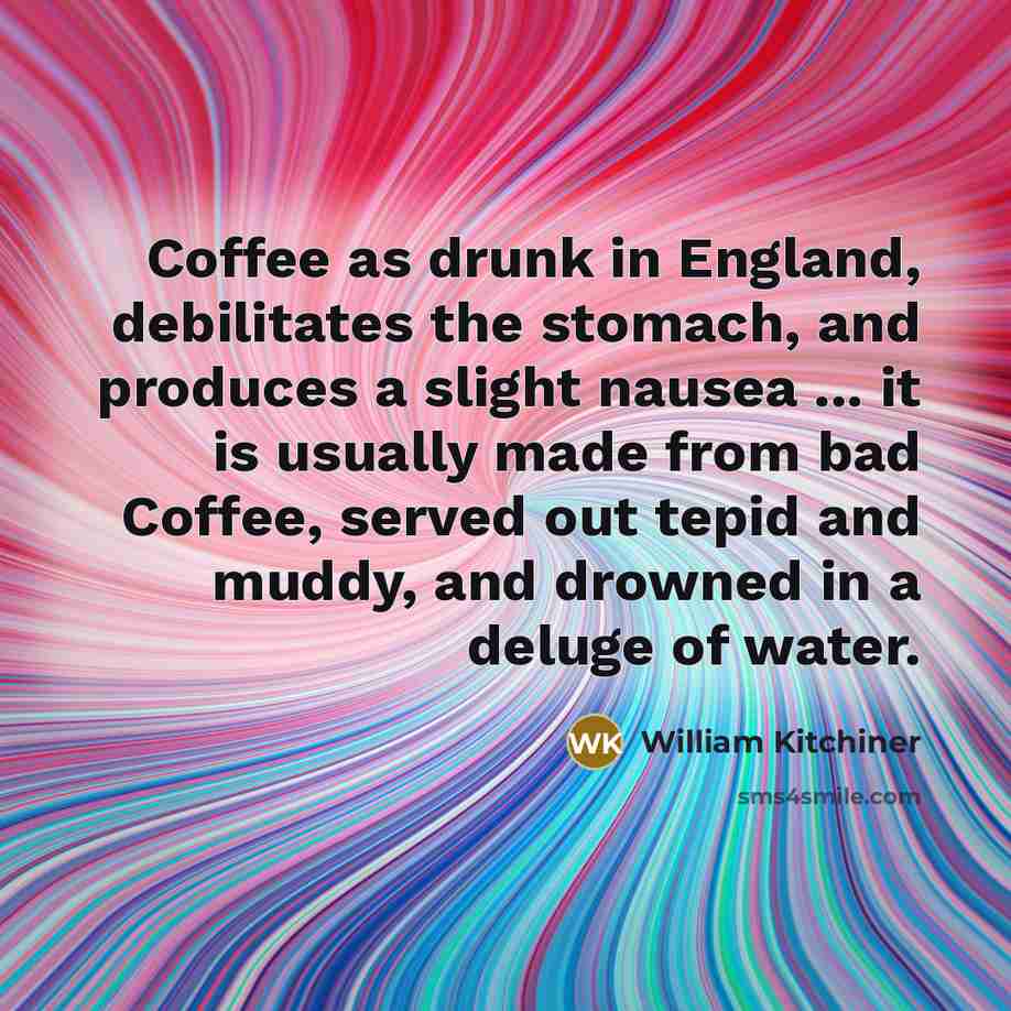 “Coffee as drunk in England, debilitates the stomach, and produces a slight nausea ... it is usually made from bad Coffee, served out tepid and muddy, and drowned in a deluge of water.” quote by William Kitchiner