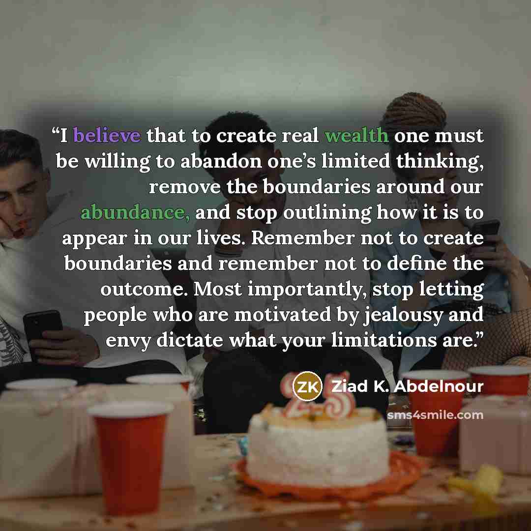 “I believe that to create real wealth one must be willing to abandon one’s limited thinking, remove the boundaries around our abundance, and stop outlining how it is to appear in our lives. Remember not to create boundaries and remember not to define the outcome. Most importantly, stop letting…” quote by Ziad K. Abdelnour