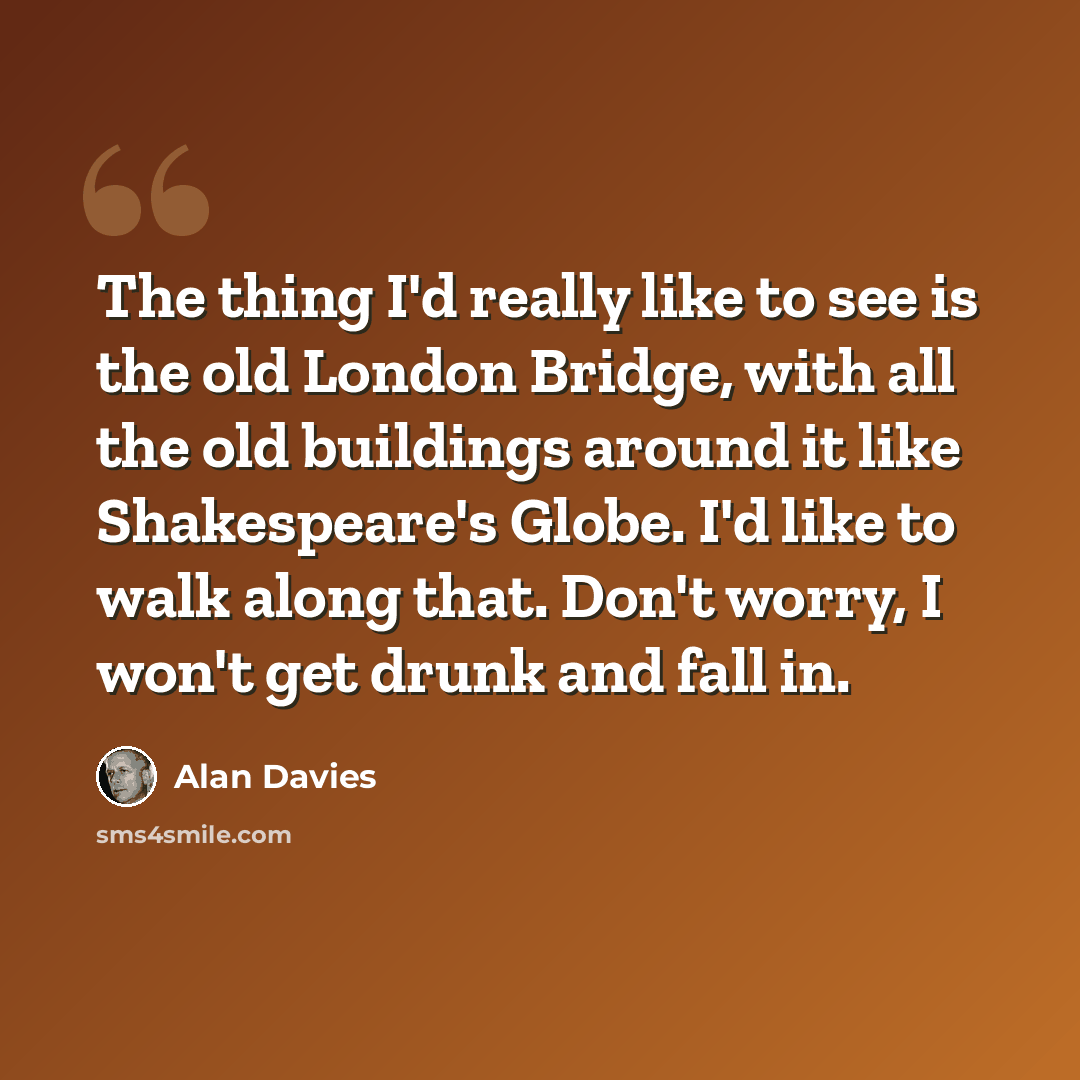 “The thing I'd really like to see is the old London Bridge, with all the old buildings around it like Shakespeare's Globe. I'd like to walk along that. Don't worry, I won't get drunk and fall in.” quote by Alan Davies