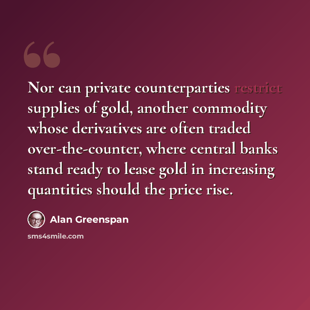 “Nor can private counterparties restrict supplies of gold, another commodity whose derivatives are often traded over-the-counter, where central banks stand ready to lease gold in increasing quantities should the price rise.” quote by Alan Greenspan