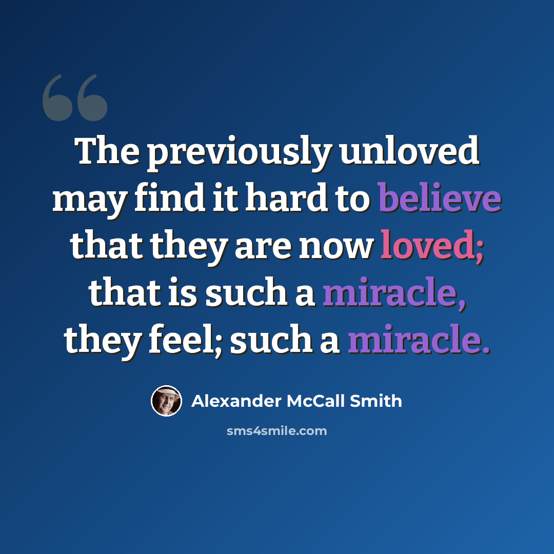 “The previously unloved may find it hard to believe that they are now loved; that is such a miracle, they feel; such a miracle.” quote by Alexander McCall Smith