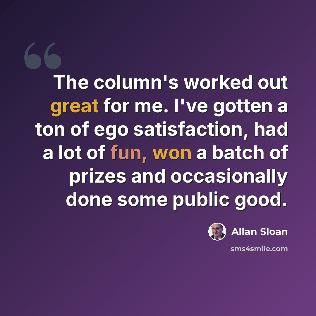“The column's worked out great for me. I've gotten a ton of ego satisfaction, had a lot of fun, won a batch of prizes and occasionally done some public good.” quote by Allan Sloan