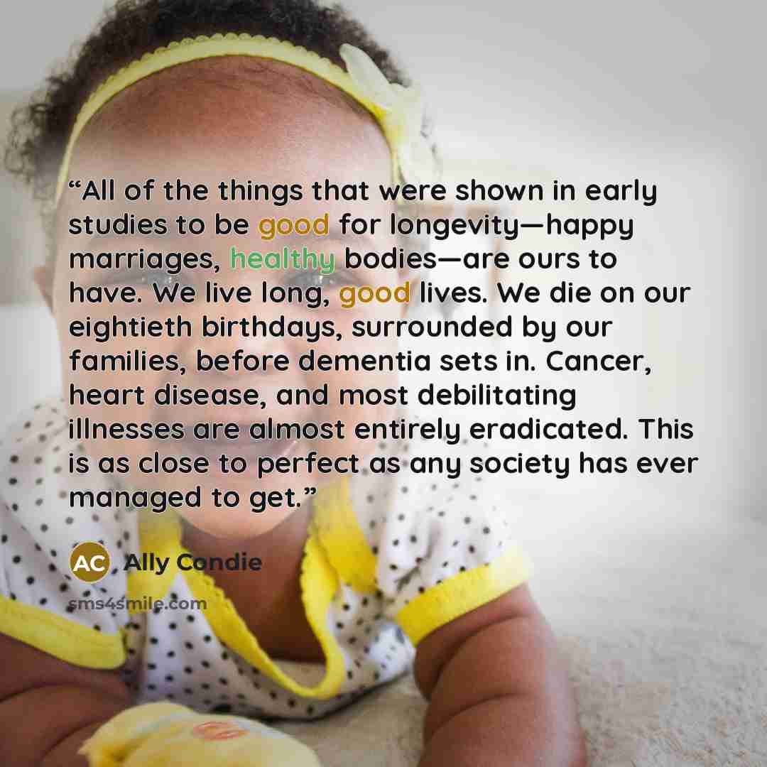 “All of the things that were shown in early studies to be good for longevity—happy marriages, healthy bodies—are ours to have. We live long, good lives. We die on our eightieth birthdays, surrounded by our families, before dementia sets in. Cancer, heart disease, and most debilitating illnesses are…” quote by Ally Condie