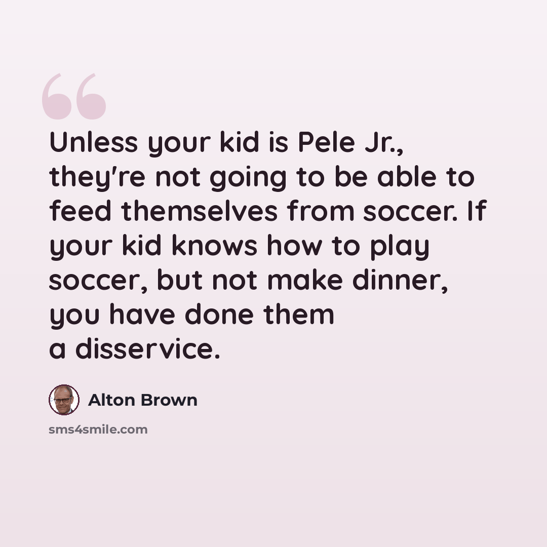 “Unless your kid is Pele Jr., they're not going to be able to feed themselves from soccer. If your kid knows how to play soccer, but not make dinner, you have done them a disservice.” quote by Alton Brown