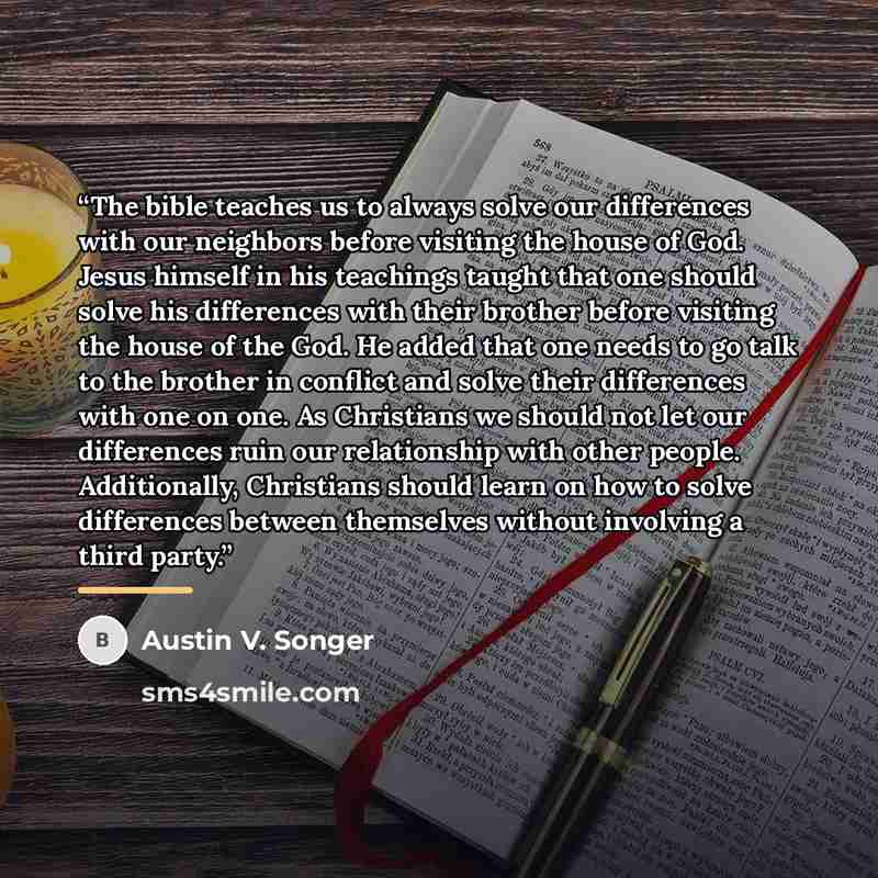 “The bible teaches us to always solve our differences with our neighbors before visiting the house of God. Jesus himself in his teachings taught that one should solve his differences with their brother before visiting the house of the God. He added that one needs to go talk to the brother in…” quote by Austin V. Songer