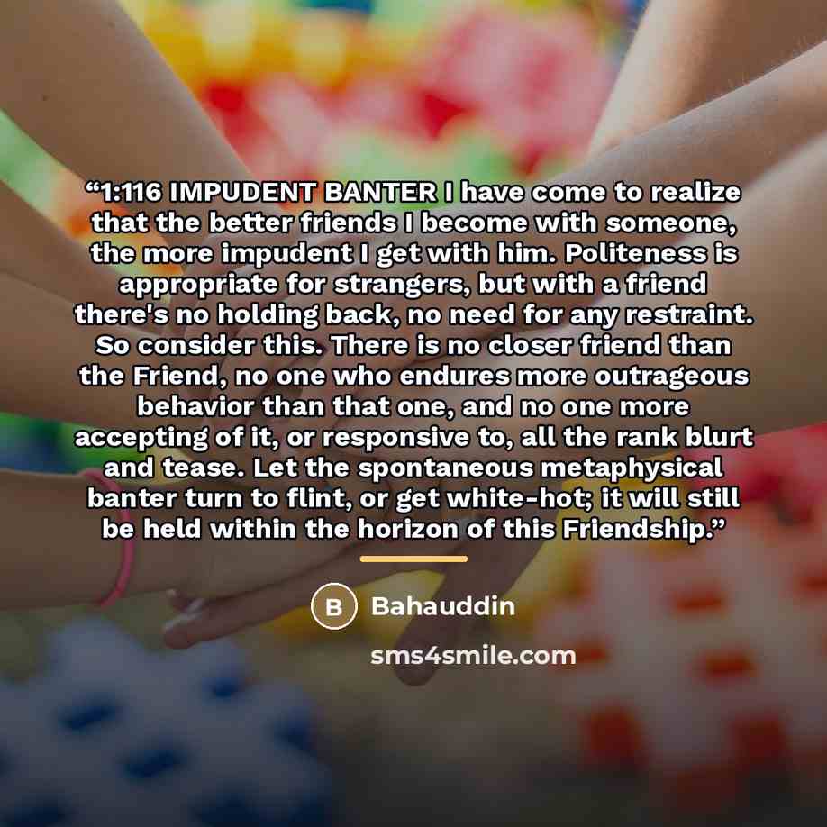 “1:116 IMPUDENT BANTER I have come to realize that the better friends I become with someone, the more impudent I get with him. Politeness is appropriate for strangers, but with a friend there's no holding back, no need for any restraint. So consider this. There is no closer friend than the Friend…” quote by Bahauddin